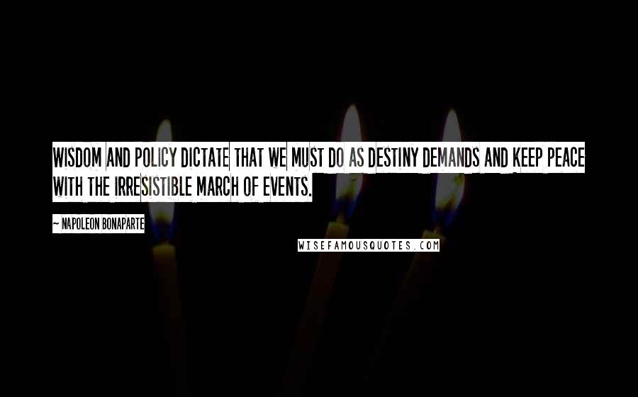 Napoleon Bonaparte Quotes: Wisdom and policy dictate that we must do as destiny demands and keep peace with the irresistible march of events.