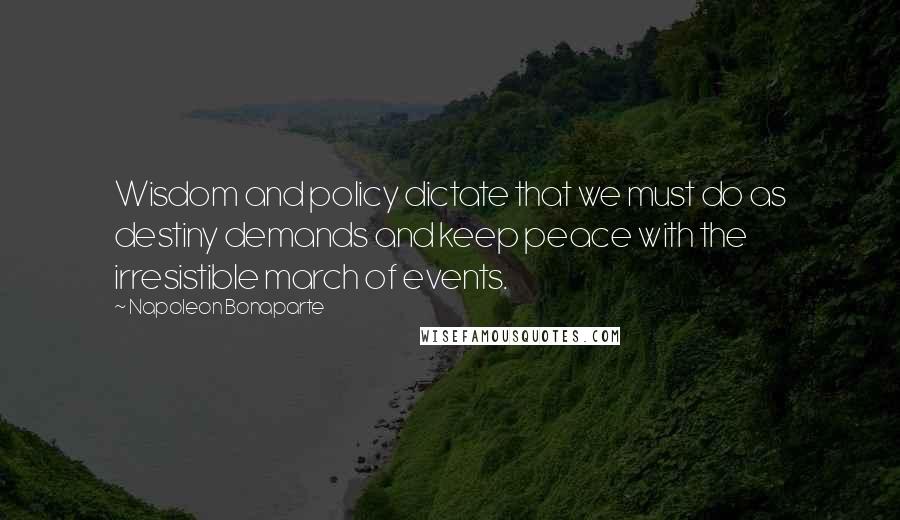 Napoleon Bonaparte Quotes: Wisdom and policy dictate that we must do as destiny demands and keep peace with the irresistible march of events.