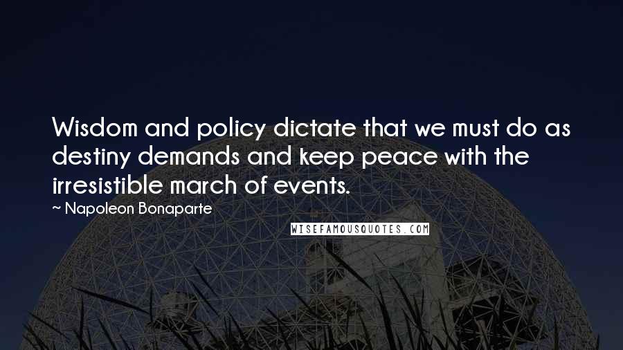 Napoleon Bonaparte Quotes: Wisdom and policy dictate that we must do as destiny demands and keep peace with the irresistible march of events.