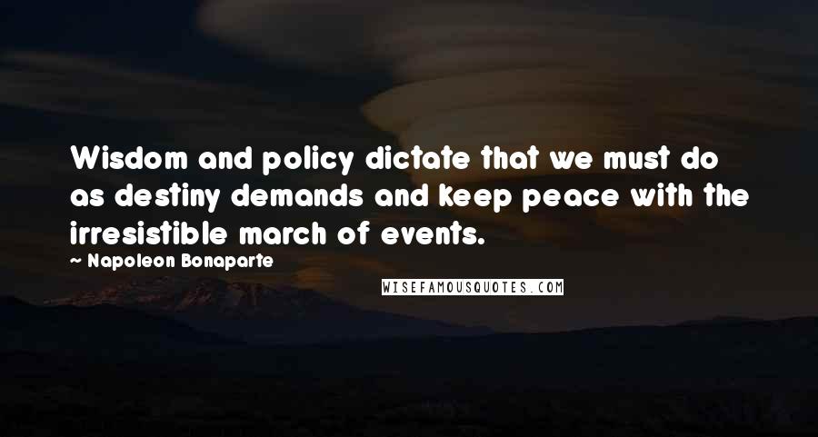 Napoleon Bonaparte Quotes: Wisdom and policy dictate that we must do as destiny demands and keep peace with the irresistible march of events.