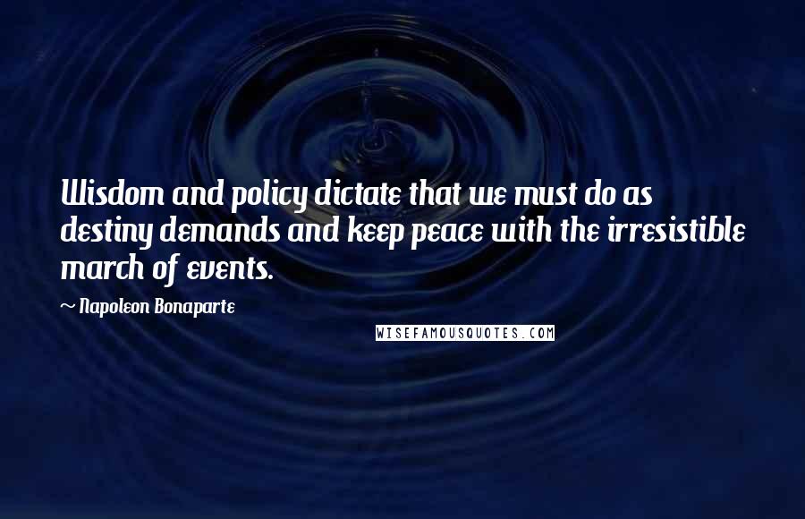 Napoleon Bonaparte Quotes: Wisdom and policy dictate that we must do as destiny demands and keep peace with the irresistible march of events.