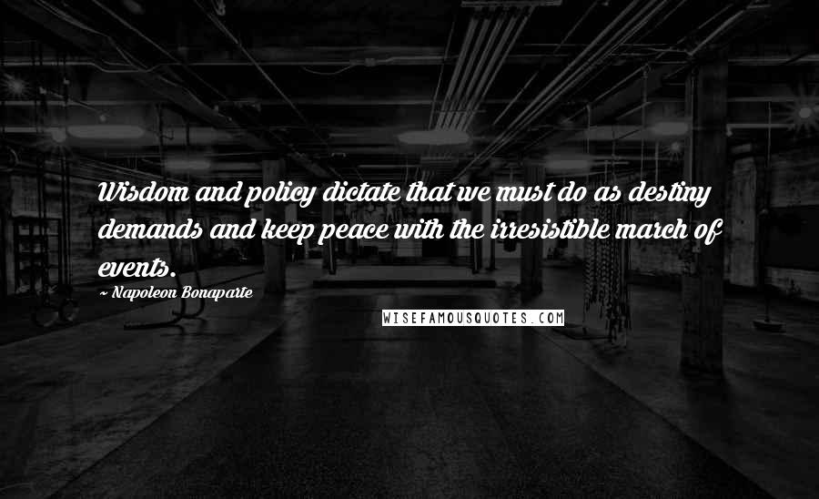 Napoleon Bonaparte Quotes: Wisdom and policy dictate that we must do as destiny demands and keep peace with the irresistible march of events.