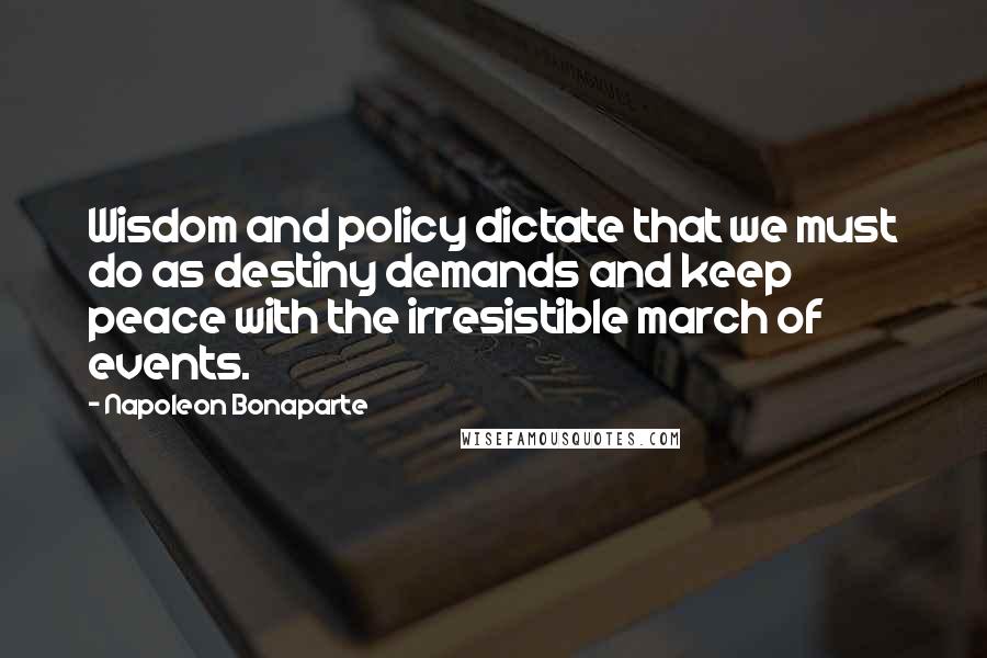 Napoleon Bonaparte Quotes: Wisdom and policy dictate that we must do as destiny demands and keep peace with the irresistible march of events.