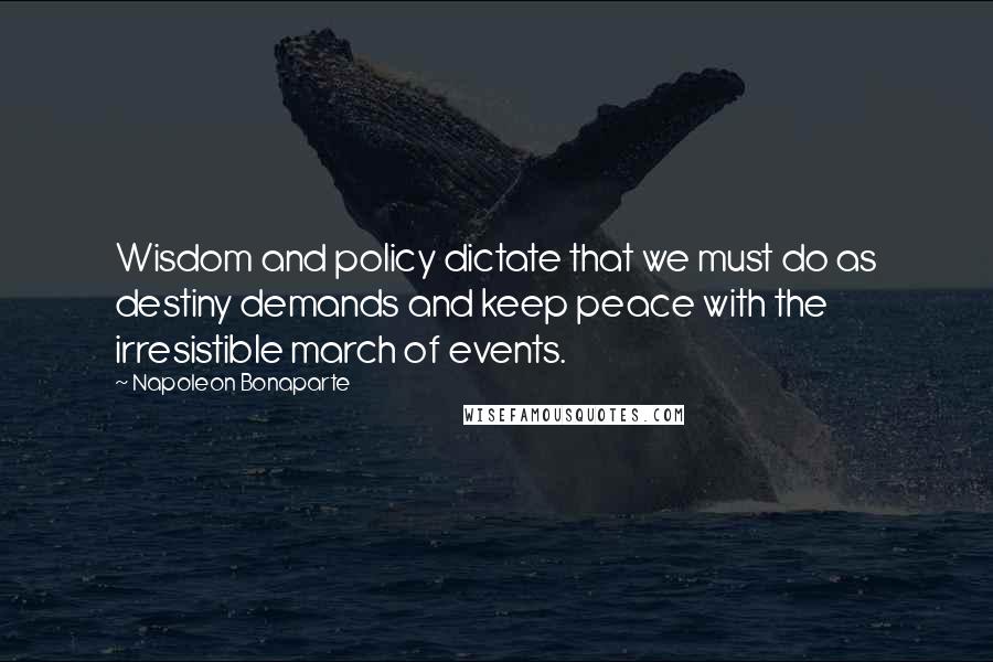 Napoleon Bonaparte Quotes: Wisdom and policy dictate that we must do as destiny demands and keep peace with the irresistible march of events.