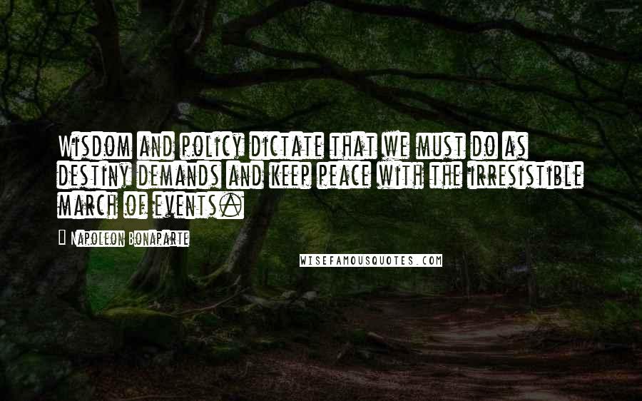Napoleon Bonaparte Quotes: Wisdom and policy dictate that we must do as destiny demands and keep peace with the irresistible march of events.