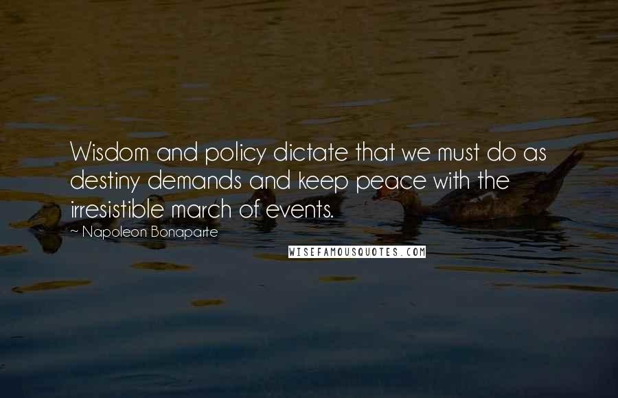 Napoleon Bonaparte Quotes: Wisdom and policy dictate that we must do as destiny demands and keep peace with the irresistible march of events.