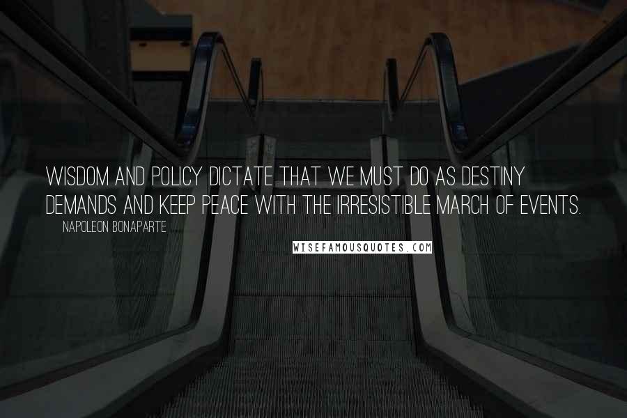 Napoleon Bonaparte Quotes: Wisdom and policy dictate that we must do as destiny demands and keep peace with the irresistible march of events.
