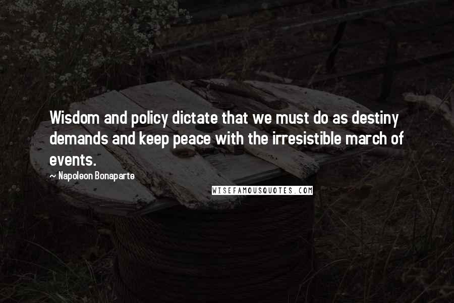 Napoleon Bonaparte Quotes: Wisdom and policy dictate that we must do as destiny demands and keep peace with the irresistible march of events.