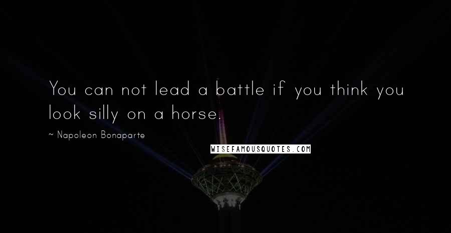 Napoleon Bonaparte Quotes: You can not lead a battle if you think you look silly on a horse.