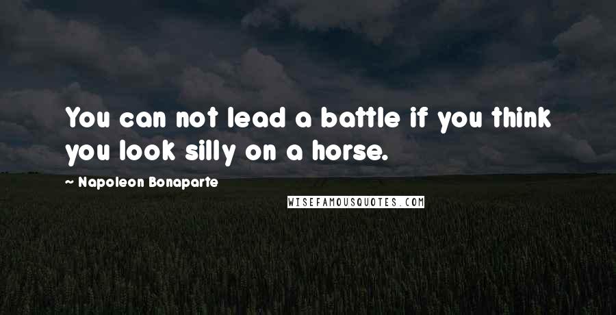 Napoleon Bonaparte Quotes: You can not lead a battle if you think you look silly on a horse.