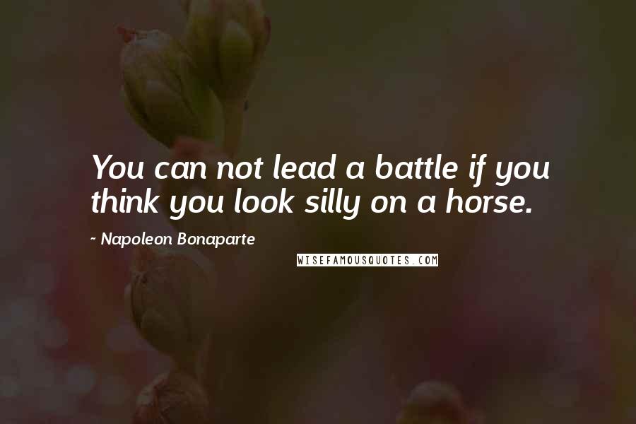 Napoleon Bonaparte Quotes: You can not lead a battle if you think you look silly on a horse.