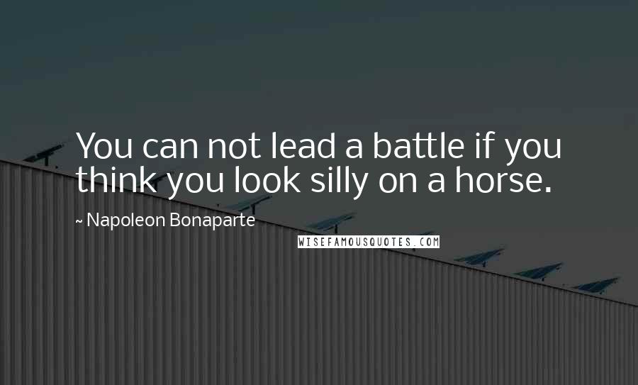 Napoleon Bonaparte Quotes: You can not lead a battle if you think you look silly on a horse.