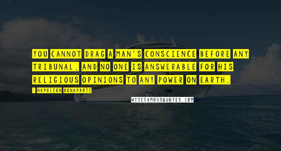 Napoleon Bonaparte Quotes: You cannot drag a man's conscience before any tribunal, and no one is answerable for his religious opinions to any power on earth.