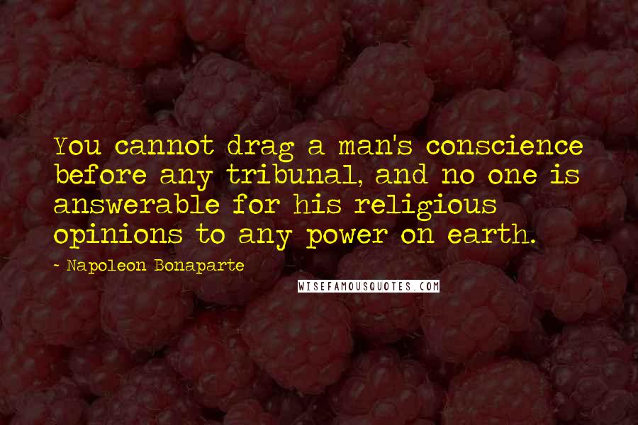 Napoleon Bonaparte Quotes: You cannot drag a man's conscience before any tribunal, and no one is answerable for his religious opinions to any power on earth.