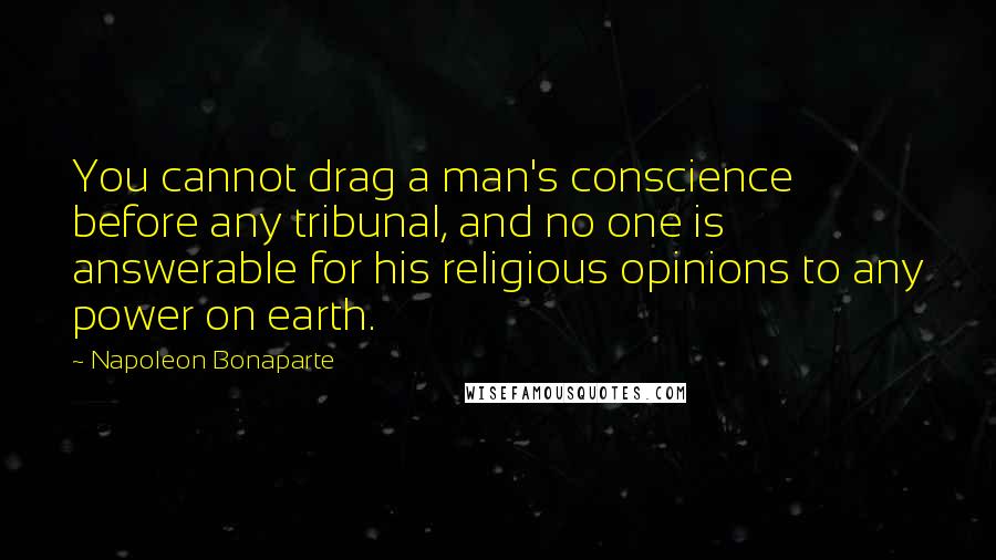 Napoleon Bonaparte Quotes: You cannot drag a man's conscience before any tribunal, and no one is answerable for his religious opinions to any power on earth.