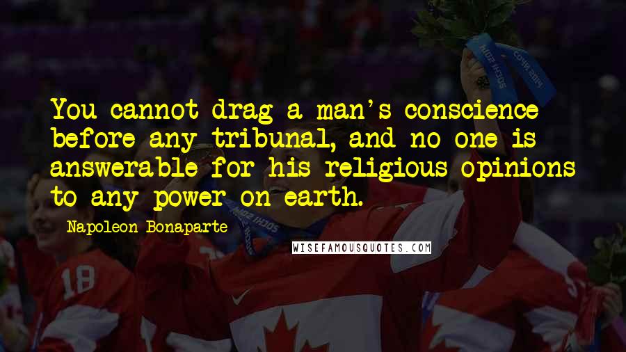 Napoleon Bonaparte Quotes: You cannot drag a man's conscience before any tribunal, and no one is answerable for his religious opinions to any power on earth.