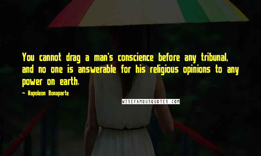 Napoleon Bonaparte Quotes: You cannot drag a man's conscience before any tribunal, and no one is answerable for his religious opinions to any power on earth.