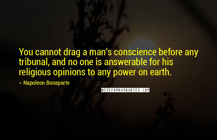 Napoleon Bonaparte Quotes: You cannot drag a man's conscience before any tribunal, and no one is answerable for his religious opinions to any power on earth.
