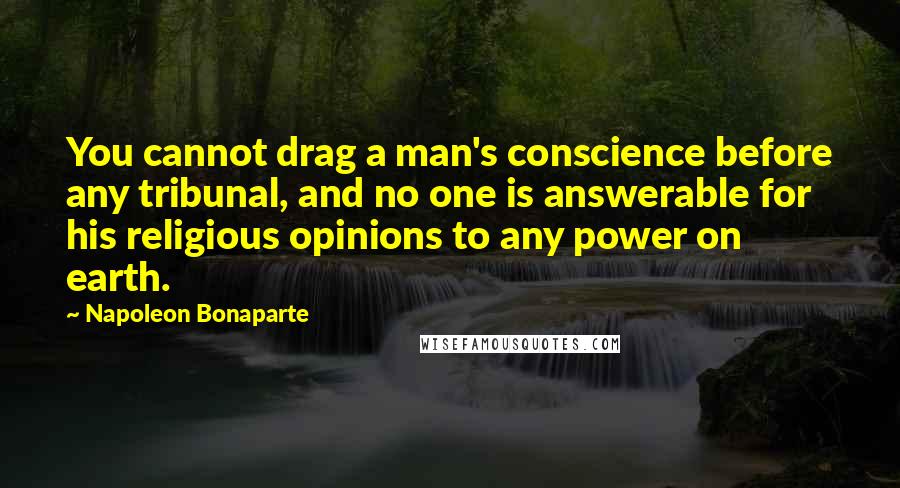 Napoleon Bonaparte Quotes: You cannot drag a man's conscience before any tribunal, and no one is answerable for his religious opinions to any power on earth.