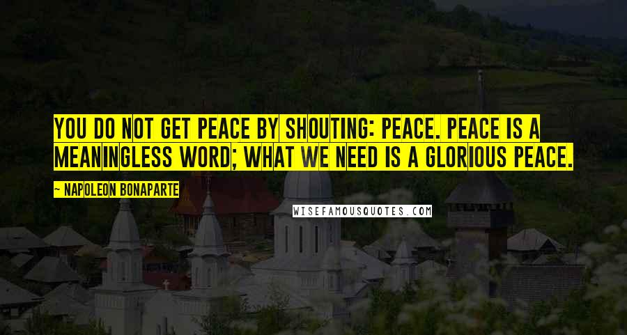 Napoleon Bonaparte Quotes: You do not get peace by shouting: Peace. Peace is a meaningless word; what we need is a glorious peace.