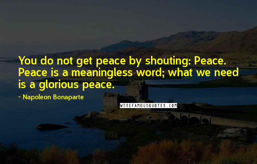 Napoleon Bonaparte Quotes: You do not get peace by shouting: Peace. Peace is a meaningless word; what we need is a glorious peace.