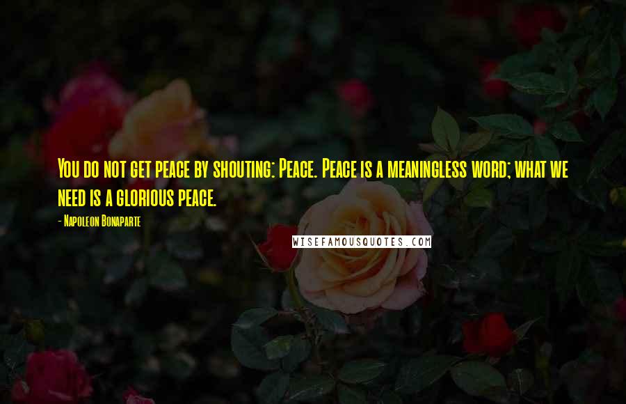 Napoleon Bonaparte Quotes: You do not get peace by shouting: Peace. Peace is a meaningless word; what we need is a glorious peace.