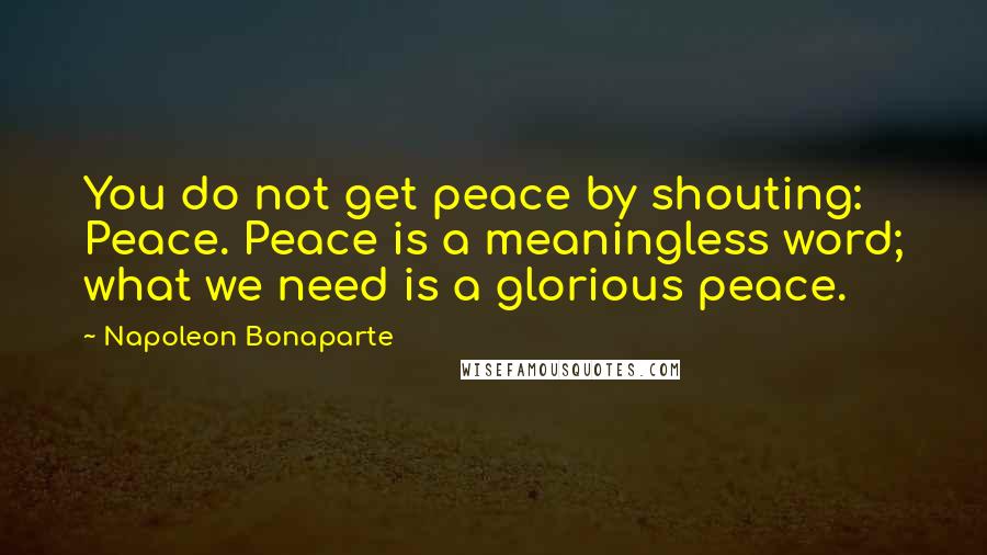 Napoleon Bonaparte Quotes: You do not get peace by shouting: Peace. Peace is a meaningless word; what we need is a glorious peace.