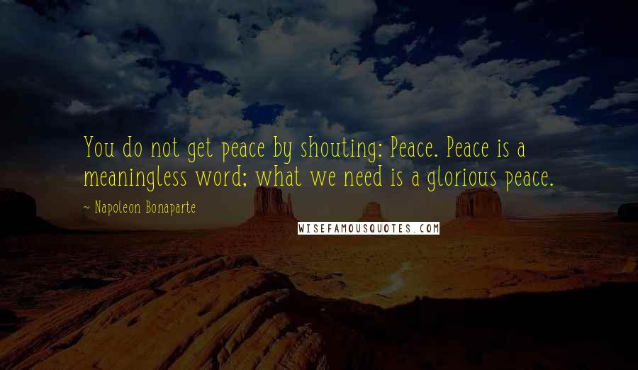 Napoleon Bonaparte Quotes: You do not get peace by shouting: Peace. Peace is a meaningless word; what we need is a glorious peace.