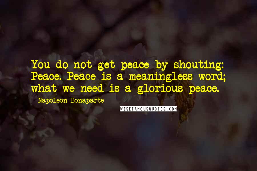 Napoleon Bonaparte Quotes: You do not get peace by shouting: Peace. Peace is a meaningless word; what we need is a glorious peace.