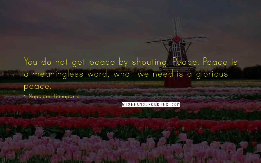 Napoleon Bonaparte Quotes: You do not get peace by shouting: Peace. Peace is a meaningless word; what we need is a glorious peace.