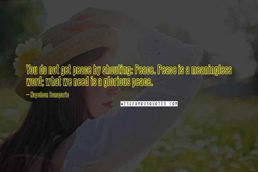 Napoleon Bonaparte Quotes: You do not get peace by shouting: Peace. Peace is a meaningless word; what we need is a glorious peace.