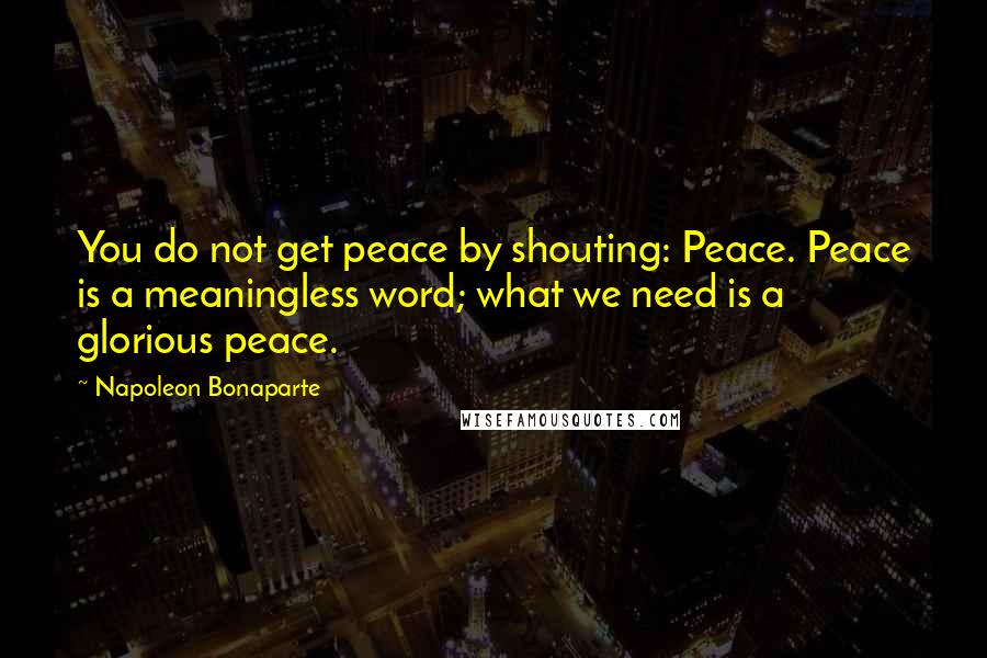 Napoleon Bonaparte Quotes: You do not get peace by shouting: Peace. Peace is a meaningless word; what we need is a glorious peace.