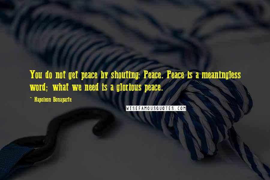 Napoleon Bonaparte Quotes: You do not get peace by shouting: Peace. Peace is a meaningless word; what we need is a glorious peace.