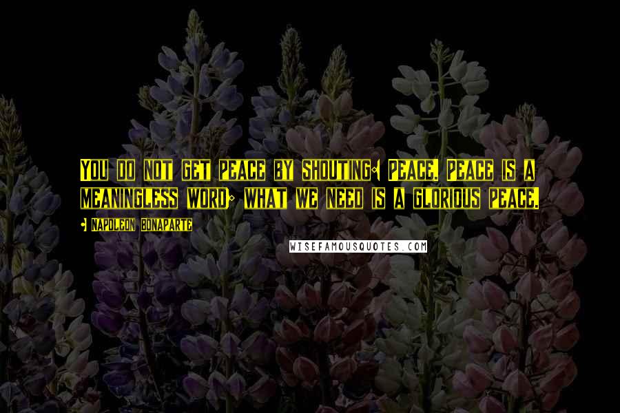 Napoleon Bonaparte Quotes: You do not get peace by shouting: Peace. Peace is a meaningless word; what we need is a glorious peace.
