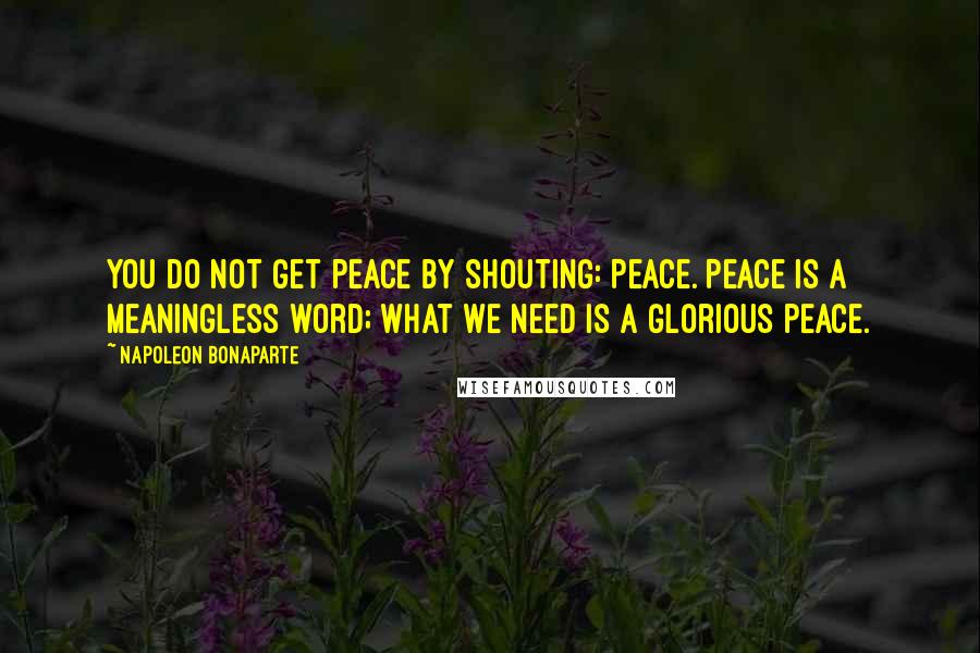 Napoleon Bonaparte Quotes: You do not get peace by shouting: Peace. Peace is a meaningless word; what we need is a glorious peace.