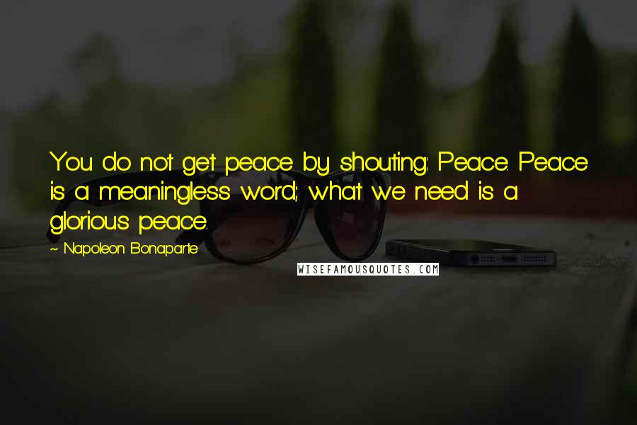 Napoleon Bonaparte Quotes: You do not get peace by shouting: Peace. Peace is a meaningless word; what we need is a glorious peace.