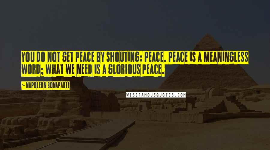 Napoleon Bonaparte Quotes: You do not get peace by shouting: Peace. Peace is a meaningless word; what we need is a glorious peace.