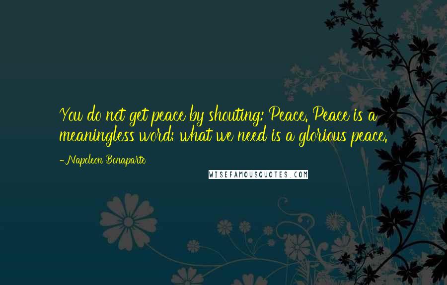 Napoleon Bonaparte Quotes: You do not get peace by shouting: Peace. Peace is a meaningless word; what we need is a glorious peace.