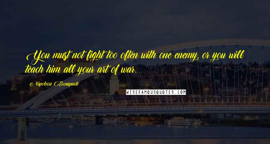 Napoleon Bonaparte Quotes: You must not fight too often with one enemy, or you will teach him all your art of war.