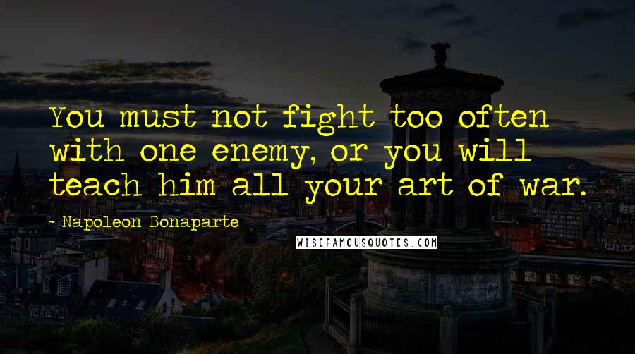 Napoleon Bonaparte Quotes: You must not fight too often with one enemy, or you will teach him all your art of war.