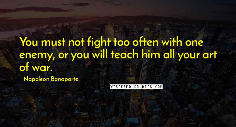 Napoleon Bonaparte Quotes: You must not fight too often with one enemy, or you will teach him all your art of war.