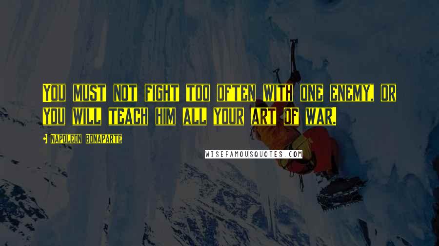 Napoleon Bonaparte Quotes: You must not fight too often with one enemy, or you will teach him all your art of war.