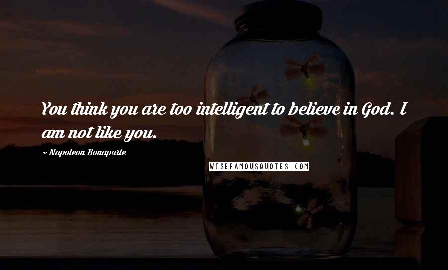 Napoleon Bonaparte Quotes: You think you are too intelligent to believe in God. I am not like you.