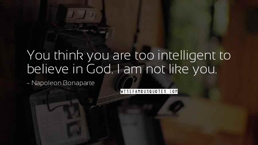 Napoleon Bonaparte Quotes: You think you are too intelligent to believe in God. I am not like you.