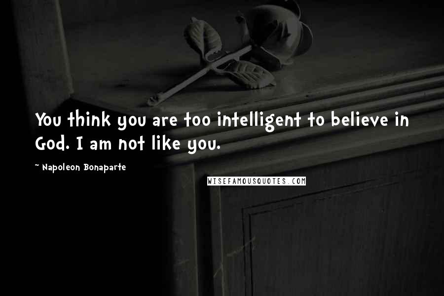 Napoleon Bonaparte Quotes: You think you are too intelligent to believe in God. I am not like you.