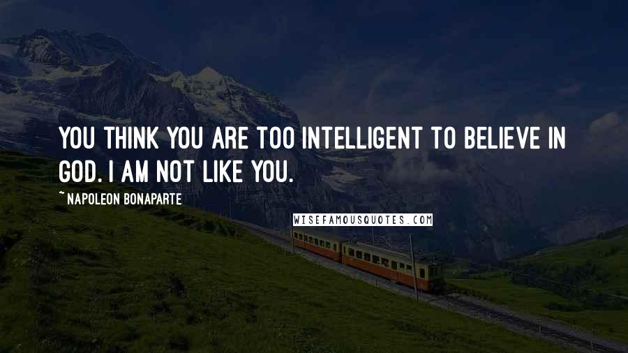 Napoleon Bonaparte Quotes: You think you are too intelligent to believe in God. I am not like you.