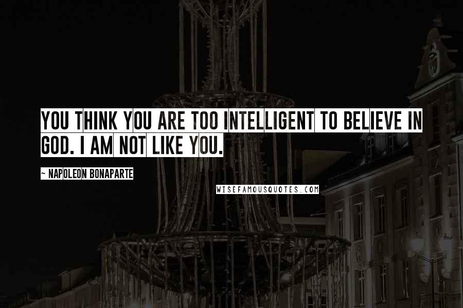 Napoleon Bonaparte Quotes: You think you are too intelligent to believe in God. I am not like you.