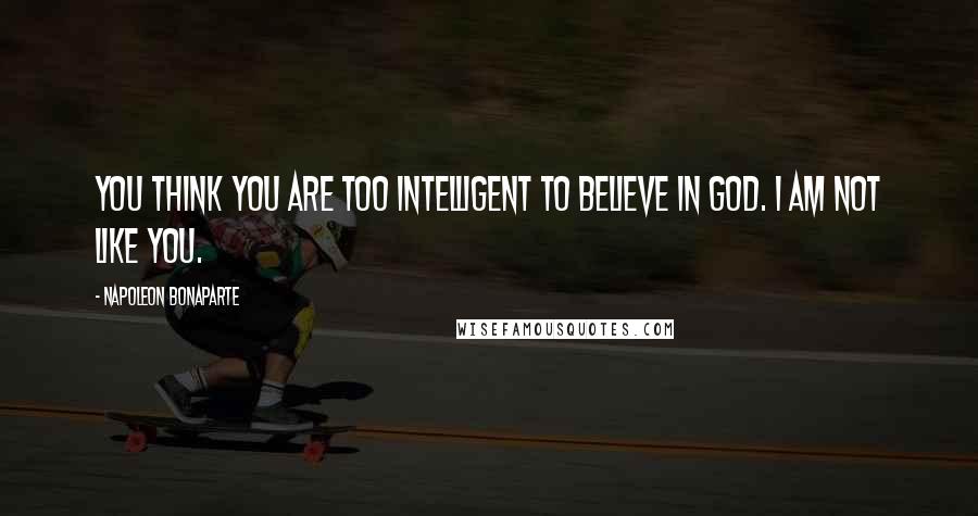 Napoleon Bonaparte Quotes: You think you are too intelligent to believe in God. I am not like you.