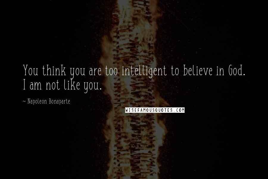 Napoleon Bonaparte Quotes: You think you are too intelligent to believe in God. I am not like you.