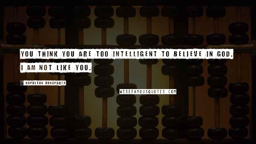 Napoleon Bonaparte Quotes: You think you are too intelligent to believe in God. I am not like you.